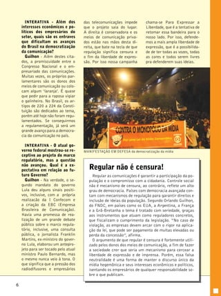 6 
INTERATIVA - Além dos 
interesses econômicos e po-líticos 
dos empresários do 
setor, quais são os entraves 
que dificultam os avanços 
do Brasil na democratização 
da comunicação? 
Guilhon - Além destes cita-dos, 
a promiscuidade entre o 
Congresso Nacional e o em-presariado 
das comunicações. 
Muitas vezes, os próprios par-lamentares 
são os donos dos 
meios de comunicação ou colo-cam 
algum ‘laranja’. É quase 
que pedir para a raposa vigiar 
o galinheiro. No Brasil, os ar-tigos 
de 220 a 224 da Consti-tuição 
são dedicados ao tema, 
porém até hoje não foram regu-lamentados. 
Se conseguirmos 
a regulamentação, já será um 
grande avanço para a democra-cia 
da comunicação no país. 
INTERATIVA - O atual go-verno 
federal mostrou-se re-ceptivo 
ao projeto do marco 
regulatório, mas a questão 
não avançou. Qual é a ex-pectativa 
em relação ao fu-turo 
Governo? 
Guilhon - Na verdade, o se-gundo 
mandato do governo 
Lula deu alguns sinais positi-vos, 
inclusive, com a própria 
realizacão da I Confecom e 
a criação da EBC (Empresa 
Brasileira de Comunicação). 
Havia uma promessa de rea-lização 
de um grande debate 
público sobre o marco regula-tório, 
inclusive, uma consulta 
pública, o jornalista Franklin 
Martins, ex-ministro do gover-no 
Lula, elaborou um antepro-jeto 
para ser tocado pelo atual 
ministro Paulo Bernardo, mas 
o mesmo nunca veio à tona. O 
que significa que a pressão dos 
radiodifusores e empresários 
das telecomunicações impede 
que o projeto saia do lugar. 
A direita é conservadora e os 
meios de comunicação priva-dos 
estão nas mãos desta di-reita, 
que bate na tecla de que 
regulação significa censura e 
o fim da liberdade de expres-são. 
Por isso nossa campanha 
chama-se Para Expressar a 
Liberdade, que é a tentativa de 
retomar essa bandeira para o 
nosso lado. Por isso, defende-mos 
a mais ampla liberdade de 
expressão, que é a possibilida-de 
de ter todas as vozes, todas 
as cores e todos serem livres 
pra defenderem suas ideias. 
MANIFESTAÇÃO EM DEFESA da democratização da mídia 
Regular não é censura! 
Regular as comunicações é garantir a participação da po-pulação 
e o compromisso com a cidadania. Controle social 
não é mecanismo de censura, ao contrário, reflete um alto 
grau de democracia. Países com democracia avançada con-tam 
com mecanismos de regulação para garantir direitos e 
inclusão de ideias da população. Segundo Orlando Guilhon, 
do FNDC, em países como os EUA, a Argentina, a França 
e a Grã-Bretanha o tema é tratado com seriedade, graças 
aos instrumentos que atuam como reguladores concretos, 
que fiscalizam o cumprimento da legislação. “No caso de 
violação, as empresas devem arcar com o rigor na aplica-ção 
da lei, que pode ser pagamento de multas elevadas ou 
perda da concessão”, afirma. 
O argumento de que regular é censura é fortemente utili-zado 
pelos donos dos meios de comunicação, a fim de fazer 
a sociedade crer que seria um mecanismo para cercear a 
liberdade de expressão e de imprensa. Porém, essa falsa 
neutralidade é uma forma de manter o discurso único da 
mídia hegemônica e seus interesses econômicos e políticos, 
isentando os empresários de qualquer responsabilidade so-bre 
o que publicam. 
 
