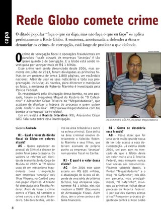 8 capa 
Rede Globo comete crime O ditado popular “faça o que eu digo, mas não faça o que eu faço” se aplica 
perfeitamente a Rede Globo. A emissora, acostumada a defender a ética e 
denunciar os crimes de corrupção, está longe de praticar o que defende. 
O crime de sonegação fiscal e operações fraudulentas em 
paraísos fiscais através de empresas ‘laranjas’ é tão 
grave quanto o de corrupção. E a Globo está sendo in-vestigada 
por sonegar mais de R$ 1 bilhão. 
Esse crime vem sendo denunciado desde 2006, mas so-mente 
em julho de 2013, foram divulgadas as primeiras fo-lhas 
de um processo de cerca 1.800 páginas, um escândalo 
nacional. Além de usar os seus noticiários e toda sua pro-gramação, 
inclusive, as novelas, para distorcer e manipular 
os fatos, a emissora de Roberto Marinho é investigada pela 
Polícia Federal. 
Os responsáveis pela divulgação dessa bomba, no ano pas-sado, 
foram os blogueiros Miguel do Rosário de “O Cafezi-nho” 
e Alexandre César Teixeira do “Megacidadania”, que 
acabam de divulgar a íntegra do processo e quem quiser 
pode conferir no link: http://www.megacidadania.com.br/ 
bomba-a-corrupcao-da-tv-globo/. 
Em entrevista à Revista Interativa (RI), Alexandre César 
(AC) fala tudo sobre essa investigação. 
Socorro Andrade 
RI - Qual o valor da dívida 
fiscal da Globo em valores 
atuais? 
AC - Quero agradecer ao 
pessoal do Sinttel a chance de 
poder falar para categoria. Os 
valores se referem aos direi-tos 
de transmissão da Copa do 
Mundo de 2002. A TV Globo 
usou de um mecanismo frau-dulento 
(uma triangulação 
com empresas ‘laranjas’ nas 
Ilhas Virgens, no Caribe) para 
não pagar impostos. A fraude 
foi detectada pela Receita Fe-deral. 
Além de haver o crime 
contra o Fisco, há também o 
crime contra o sistema finan-ceiro. 
São dois delitos, um de- 
lito na área tributária e outro 
na esfera criminal. Esse delito 
na área criminal envolve di-retamente 
o falecido Rober-to 
Marinho e seus filhos, que 
teriam assinado de próprio 
punho as empresas ‘laranjas’ 
num paraíso fiscal no Caribe. 
RI - E qual é o valor dessa 
dívida? 
AC - Em 2006 este valor 
estaria em R$ 650 milhões, 
a atualização de lá pra cá de-pende 
de uma séria de critérios 
técnicos, hoje ultrapassa segu-ramente 
R$ 1 bilhão, eles não 
mostram a DARF (Documento 
de Arrecadação Fiscal). Além 
disso, tem o crime contra o sis-tema 
financeiro. 
RI - Como se descobriu 
essa fraude? 
AC - Posso dizer que foi 
uma sorte muito grande nossa 
de ter tido acesso a essa do-cumentação. 
Já existia desde 
2006, um zum zum no mer-cado 
de que a Globo devia 
um valor muito alto à Receita 
Federal, mas ninguém nunca 
teve acesso aos documentos. 
Ficamos sabendo depois, o 
Portal “Megacidadania” e o 
Blog “O Cafezinho”, nós dois 
em parceria, mas principal-mente, 
“O Cafezinho”, divul-gou 
as primeiras folhas desse 
processo da Receita Federal. 
E por que nós tivemos acesso 
a isso? Porque um processo gi-gantesco 
contra a Rede Globo 
Socorro Andrade 
ALEXANDRE CÉSAR, do portal Megacidadania 
 