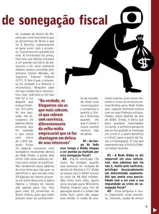 9 
de sonegação fiscal 
cesso ocorreu justo nesse mo-mento 
e criou-se um prazo ex-traordinário 
para Rede Globo 
que, naquele momento estava 
com as suas finanças estraça-lhadas, 
estou falando do ano 
de 2006. Então, é óbvio que 
para qualquer investigador 
iniciante, a primeira pergunta 
que se faz quando se investiga 
um crime é: a quem beneficia 
o crime?, para a partir daí fa-zer 
a investigação. É isso que 
esperamos que a Policia Fede-ral 
esteja fazendo. 
RI - A Rede Globo se diz 
imparcial em seus noticiá-rios, 
mas sabemos que ela 
não é, muito pelo contrário, 
privilegia descaradamente 
um determinado segmento. 
Até que ponto essa parcia-lidade 
tem a ver com a sua 
impunidade ao crime de so-negação 
fiscal? 
AC - Essa pergunta é mui-to 
importante nesse momen-to, 
inclusive, acaba de entrar 
foi roubado de dentro da Re-ceita 
por uma funcionária que 
se encontrava de férias e que 
foi à Receita, supostamente 
só para sumir com o proces-so. 
O processo em questão era 
esse. A funcionária foi presa, 
mas teve sua defesa entregue 
a um grande escritório de ad-vocacia 
e foi solta mediante 
habeas corpus concedido pelo 
ministro Gilmar Mendes, do 
Supremo Tribunal Federal 
(STF). O fato é que, o proces-so 
foi roubado e a Receita o 
reconstituiu. Ninguém sabe 
em que moldes ela o reconsti-tuiu, 
mas tudo leva a crer que 
não foi à luz 
daquele que 
estava lá den-tro. 
Em julho 
do ano pas-sado, 
nós di-vulgamos 
25 
páginas desse 
processo que 
foi roubado 
e que conta 
com cerca 
de 1.800 pá-ginas. 
Essas 
“Na verdade, os 
blogueiros são os 
que mais cobram, 
só que cobram 
com coerência, 
diferentemente 
da velha mídia 
empresarial que só faz 
chantagem em defesa 
de seus interesses” 
25 páginas causaram uma 
verdadeira hecatombe dentro 
da Rede Globo, a ponto dela 
emitir três notas públicas ofi-ciais 
para tentar se justificar. 
Nós recebemos essas páginas 
de uma fonte que não quer se 
identificar e que nos deu mais 
29 páginas do mesmo proces-so 
em julho deste ano e agora 
liberou a íntegra do mesmo 
não apenas para nós, mas 
para mais 50 jornalistas no 
Brasil inteiro, para que todos 
possam levar ao conhecimen-to 
da socieda-de, 
fazer suas 
investigações 
e comprovar o 
quanto a Glo-bo 
é falaciosa 
quando diz 
que é isenta e 
nunca comete 
nenhum tipo 
de delito. 
RI - Ao lon-go 
de todo 
esse tempo a Globo chegou 
a ser punida ou multada por 
essa sonegação fiscal? 
AC - Ela foi notificada 776 
vezes. Na verdade, quando 
esse processo foi roubado de 
dentro da Receita a TV Globo 
já estava com o DARF pronto 
no valor de R$ 650 milhões. 
Não tinha mais jeito, aquilo 
seria enviado para Ministério 
Público Federal para fins de 
apuração penal e a Globo não 
tinha mais como não pagar 
essa dívida. O roubo do pro- 
 