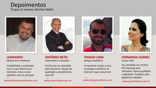10 
O que os nossos clientes falam 
LEONARDO 
Editora Arte Ambiente 
Credibilidade e qualidade. 
Isso é o que diferencia a 
Interative. Estou muito 
satisfeito com os serviços! 
ANTÔNIO NETO 
Palestrante e Consultor 
Há 04 anos sou atendido 
pela Interative. Equipe de 
qualidade e atendimento 
nota 10! 
THIAGO LIMA 
Abrigo Imobiliária 
A interative mudou a cara 
da Abrigo Imobiliária na 
internet. Super parceiros! 
FERNANDA GOMES 
Grupo Líder 
Sou atendida nas minhas 
03 empresas pela 
Interative. Ótima qualidade 
e agilidade. Parabéns pelo 
excelente trabalho! 
Depoimentos 
www.editoraarteambiente.com www.antonioneto.com.br www.abrigoimobiliaria.com www.grupoliderse.com.br 
 