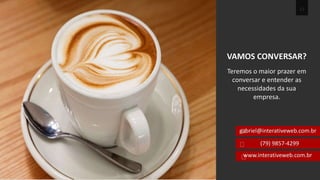 12 
VAMOS CONVERSAR? 
Teremos o maior prazer em 
conversar e entender as 
necessidades da sua 
empresa. 
gabriel@interativeweb.com.br 
(79) 9857-4299 
www.interativeweb.com.br 
