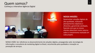 2 Quem somos? 
NOSSA MISSÃO: 
Desenvolver soluções digitais de 
alta qualidade, realizando 
planejamentos objetivos e 
eficientes, garantindo satisfação, 
fazendo com que os nossos 
clientes obtenham maior retorno 
sobre o investimento realizado em 
cada projeto. 
Conheça a Interative Agência Digital 
NOSSA VISÃO: Ser referência no desenvolvimento de soluções digitais, propagandas web, tecnologia da 
informação e consultoria de marketing digital no Brasil, reconhecida pela qualidade e inovação na 
prestação de serviços. 
 