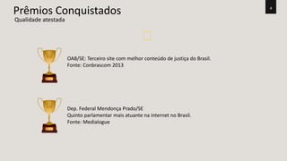 4 Prêmios Conquistados 
Qualidade atestada 
OAB/SE: Terceiro site com melhor conteúdo de justiça do Brasil. 
Fonte: Conbrascom 2013 
Dep. Federal Mendonça Prado/SE 
Quinto parlamentar mais atuante na internet no Brasil. 
Fonte: Medialogue 
 