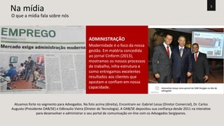 5 Na mídia 
ADMINISTRAÇÃO 
Modernidade é o foco da nossa 
gestão. Em matéria concedida 
ao jornal Cinform (2013), 
mostramos os nossos processos 
de trabalho, infra-estrutura e 
como entregamos excelentes 
resultados aos clientes que 
apostam e confiam em nossa 
capacidade. 
O que a mídia fala sobre nós 
Atuamos forte no segmento para Advogados. Na foto acima (direita), Encontram-se: Gabriel Lessa (Diretor Comercial), Dr. Carlos 
Augusto (Presidente OAB/SE) e Edbraulio Vieira (Diretor de Tecnologia). A OAB/SE depositou sua confiança desde 2011 na interative 
para desenvolver e administrar o seu portal de comunicação on-line com os Advogados Sergipanos. 
 