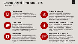 7 Gestão Digital Premium – 6PS 
TECNOLOGIA 
Tecnologia de ponta para o seu cliente 
acessar ainda mais e melhor o seu site. Além 
disso, construímos sites personalizados para 
tablets e smartphones. 
JORNALISMO 
Conte com o nosso acompanhamento 
jornalístico para uma comunicação 
profissional na web. Conteúdos focados e 
diferenciados ajudará a sua empresa a ganhar 
relevância e se destacar no Google. 
SUPORTE TÉCNICO 
Nossos técnicos estão de prontidão para 
atender a sua demanda. Através de um 
moderno sistema de Helpdesk, sua solicitação 
é criada imediatamente e atendida em até 48 
horas (muitas vezes até antes disso). 
ATENDIMENTO PERSONALIZADO 
Se você quiser tomar um café e trocar uma 
idéia com a nossa equipe em relação ao seu 
projeto, mercado, tendência… teremos o 
maior prazer em atendê-lo em nossa casa, ou 
melhor, empresa ;) 
MARKETING 
Não se preocupe com datas comemorativas 
como: Natal, Ano Novo, São João, Páscoa… 
Nestas e outras datas, os nossos publicitários 
entram em ação e realizam o seu marketing 
digital. 
CONTROLE DE QUALIDADE 
A sua satisfação é o nosso maior objetivo. 
Semanalmente o nosso controle de qualidade 
entrará em contato para buscar novas 
informações da sua empresa e saber como anda 
a sua satisfação em relação ao nosso serviço. 
Características 
 