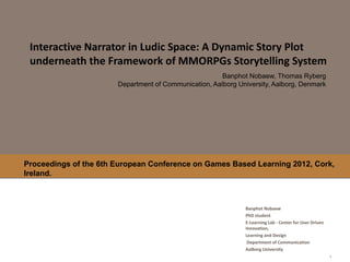 Interactive Narrator in Ludic Space: A Dynamic Story Plot
 underneath the Framework of MMORPGs Storytelling System
                                                       Banphot Nobaew, Thomas Ryberg
                       Department of Communication, Aalborg University, Aalborg, Denmark




Proceedings of the 6th European Conference on Games Based Learning 2012, Cork,
Ireland.



                                                              Banphot Nobaew
                                                              PhD student
                                                              E-Learning Lab - Center for User Driven
                                                              Innovation,
                                                              Learning and Design
                                                               Department of Communication
                                                              Aalborg University
 