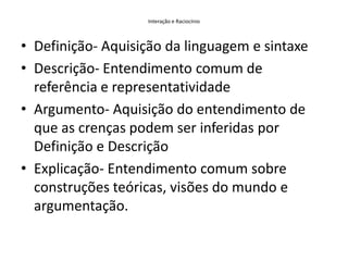 Interação e RaciocínioDefinição- Aquisição da linguagem e sintaxeDescrição- Entendimento comum de referência e representatividadeArgumento- Aquisição do entendimento de que as crenças podem ser inferidas por Definição e DescriçãoExplicação- Entendimento comum sobre construções teóricas, visões do mundo e argumentação.