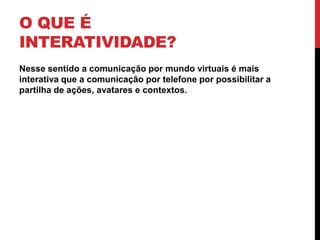 O que é Interatividade?Nesse sentido a comunicação por mundo virtuais é mais interativa que a comunicação por telefone por possibilitar a partilha de ações, avatares e contextos.