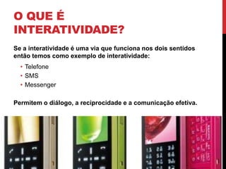 O que é Interatividade?Se a interatividade é uma via que funciona nos dois sentidos então temos como exemplo de interatividade:TelefoneSMSMessengerPermitem o diálogo, a reciprocidade e a comunicação efetiva.