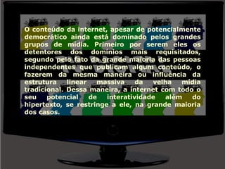 O conteúdo da internet, apesar de potencialmente democrático ainda está dominado pelos grandes grupos de mídia. Primeiro por serem eles os detentores dos domínios mais requisitados, segundo pelo fato da grande maioria das pessoas independentes que publicam algum conteúdo, o fazerem da mesma maneira ou influência da estrutura linear massiva da velha mídia tradicional. Dessa maneira, a internet com todo o seu potencial de interatividade além do hipertexto, se restringe a ele, na grande maioria dos casos. 