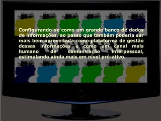 Configurando-se como um grande banco de dados de informações, ao passo que também poderia ser mais bem aproveitada como plataforma de gestão dessas informações e como um canal mais humano de comunicação interpessoal, estimulando ainda mais em nível pró-ativo. 