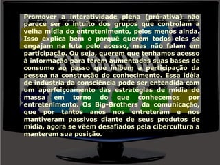 Promover a interatividade plena (pró-ativa) não parece ser o intuito dos grupos que controlam a velha mídia do entretenimento, pelos menos ainda. Isso explica bem o porquê querem todos eles se engajam na luta pelo acesso, mas não falam em participação. Ou seja, querem que tenhamos acesso à informação para terem aumentadas suas bases de consumo ao passo que inibem a participação da pessoa na construção do conhecimento. Essa idéia de indústria da consciência pode ser entendida com um aperfeiçoamento das estratégias de mídia de massa em torno do que conhecemos por entretenimento. Os Big-Brothers da comunicação, que por tantos anos nos entreteram e nos mantiveram passivos diante de seus produtos de mídia, agora se vêem desafiados pela cibercultura a manterem sua posição. 