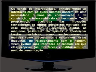 Os canais de interatividade, principalmente as interfaces com as quais lidamos nascem de uma necessidade humana de comunicação e da construção e intercambio do conhecimento. Toda programação acelerada das inovações tecnológicas do último século foi motivada por esse impulso. Com a revolução digital, as máquinas passaram não apenas a aperfeiçoar tarefas mecânicas, como revolucionaram a maneira como processamos e veiculamos. Essas máquinas, no relacionamento com o homem, viram evoluir suas interfaces de controle até que elas próprias (as interfaces) constituíssem um meio de comunicação. 