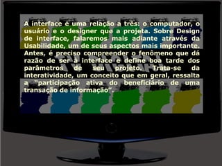 A interface é uma relação a três: o computador, o usuário e o designer que a projeta. Sobre Design de interface, falaremos mais adiante através da Usabilidade, um de seus aspectos mais importante. Antes, é preciso compreender o fenômeno que dá razão de ser à interface e define boa tarde dos parâmetros de seu projeto. Trata-se da interatividade, um conceito que em geral, ressalta a “participação ativa do beneficiário de uma transação de informação”.  