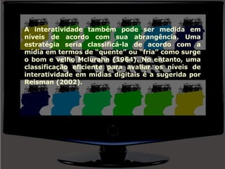 A interatividade também pode ser medida em níveis de acordo com sua abrangência. Uma estratégia seria classificá-la de acordo com a mídia em termos de “quente” ou “fria” como surge o bom e velho Mclurahn (1964). No entanto, uma classificação eficiente para avaliar os níveis de interatividade em mídias digitais é a sugerida por Reisman (2002). 