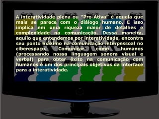 A  interatividade plena ou “Pro-Ativa” é aquela que mais se parece com o diálogo humano. E isso implica em uma riqueza maior de detalhes e complexidade na comunicação. Dessa maneira, aquilo que entendemos por interatividade, encontra seu ponto máximo na comunicação interpessoal no ciberespaço. Comunicar como humanos (processando nossa linguagem sonora visual e verbal) para obter êxito na comunicação com humanos é um dos principais objetivos da interface para a interatividade. 