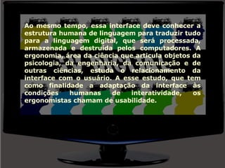 Ao mesmo tempo, essa interface deve conhecer a estrutura humana de linguagem para traduzir tudo para a linguagem digital, que será processada, armazenada e destruída pelos computadores. A ergonomia, área da ciência que articula objetos da psicologia, da engenharia, da comunicação e de outras ciências, estuda o relacionamento da interface com o usuário. A esse estudo, que tem como finalidade a adaptação da interface às condições humanas de interatividade, os ergonomistas chamam de usabilidade. 