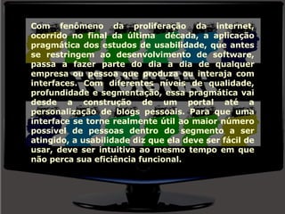 Com fenômeno da proliferação da internet, ocorrido no final da última  década, a aplicação pragmática dos estudos de usabilidade, que antes se restringem ao desenvolvimento de software, passa a fazer parte do dia a dia de qualquer empresa ou pessoa que produza ou interaja com interfaces. Com diferentes níveis de qualidade, profundidade e segmentação, essa pragmática vai desde a construção de um portal até a personalização de blogs pessoais. Para que uma interface se torne realmente útil ao maior número possível de pessoas dentro do segmento a ser atingido, a usabilidade diz que ela deve ser fácil de usar, deve ser intuitiva ao mesmo tempo em que não perca sua eficiência funcional. 