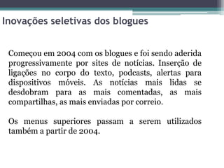 Inovações seletivas dos blogues
Começou em 2004 com os blogues e foi sendo aderida
progressivamente por sites de notícias. Inserção de
ligações no corpo do texto, podcasts, alertas para
dispositivos móveis. As notícias mais lidas se
desdobram para as mais comentadas, as mais
compartilhas, as mais enviadas por correio.
Os menus superiores passam a serem utilizados
também a partir de 2004.
 