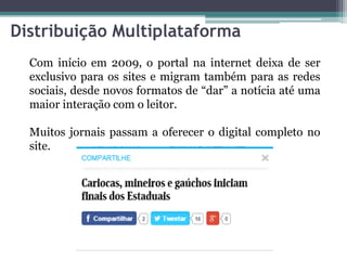 Distribuição Multiplataforma
Com início em 2009, o portal na internet deixa de ser
exclusivo para os sites e migram também para as redes
sociais, desde novos formatos de “dar” a notícia até uma
maior interação com o leitor.
Muitos jornais passam a oferecer o digital completo no
site.
 