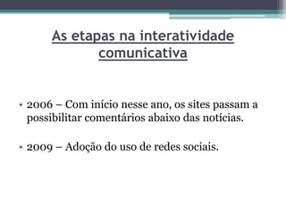As etapas na interatividade
comunicativa
• 2006 – Com início nesse ano, os sites passam a
possibilitar comentários abaixo das notícias.
• 2009 – Adoção do uso de redes sociais.
 