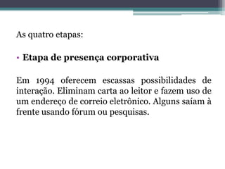 As quatro etapas:
• Etapa de presença corporativa
Em 1994 oferecem escassas possibilidades de
interação. Eliminam carta ao leitor e fazem uso de
um endereço de correio eletrônico. Alguns saíam à
frente usando fórum ou pesquisas.
 