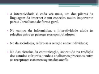 • A interatividade é, cada vez mais, um dos pilares da
linguagem da internet e um conceito muito importante
para o Jornalismo de forma geral.
• No campo da informática, a interatividade alude às
relações entre as pessoas e os computadores;
• No da sociologia, refere-se à relação entre indivíduos;
• No das ciências da comunicação, sobretudo na tradição
dos estudos culturais, tende a analisar os processos entre
os receptores e as mensagens dos media.
 