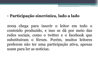 • Participação sincrónica, lado a lado
2009 chega para inserir o leitor em todo o
conteúdo produzido, e isso se dá por meio das
redes sociais, como o twitter e o facebook que
substituíram o fórum. Porém, muitos leitores
preferem não ter uma participação ativa, apenas
usam para ler as notícias.
 