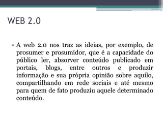 WEB 2.0
• A web 2.0 nos traz as ideias, por exemplo, de
prosumer e prosumidor, que é a capacidade do
público ler, absorver conteúdo publicado em
portais, blogs, entre outros e produzir
informação e sua própria opinião sobre aquilo,
compartilhando em rede sociais e até mesmo
para quem de fato produziu aquele determinado
conteúdo.
 