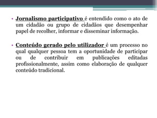 • Jornalismo participativo é entendido como o ato de
um cidadão ou grupo de cidadãos que desempenhar
papel de recolher, informar e disseminar informação.
• Conteúdo gerado pelo utilizador é um processo no
qual qualquer pessoa tem a oportunidade de participar
ou de contribuir em publicações editadas
profissionalmente, assim como elaboração de qualquer
conteúdo tradicional.
 