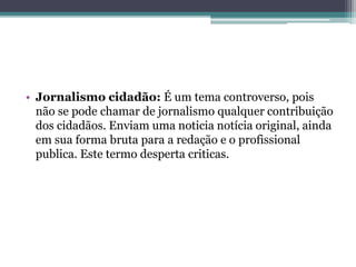• Jornalismo cidadão: É um tema controverso, pois
não se pode chamar de jornalismo qualquer contribuição
dos cidadãos. Enviam uma noticia notícia original, ainda
em sua forma bruta para a redação e o profissional
publica. Este termo desperta criticas.
 
