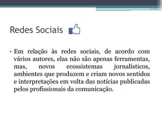 Redes Sociais
• Em relação às redes sociais, de acordo com
vários autores, elas não são apenas ferramentas,
mas, novos ecossistemas jornalísticos,
ambientes que produzem e criam novos sentidos
e interpretações em volta das notícias publicadas
pelos profissionais da comunicação.
 