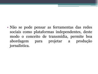 • Não se pode pensar as ferramentas das redes
sociais como plataformas independentes, deste
modo o conceito de transmídia, permite boa
abordagem para projetar a produção
jornalística.
 