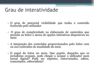 Grau de interatividade
• O grau de potencial visibilidade que tenha o conteúdo
fornecido pelo utilizador
• O grau de complexidade na elaboração de conteúdos que
permite ao leitor o menu de opções interativas disponíveis no
meio
• A integração dos conteúdos proporcionados pelo leitor com
ou nos conteúdos de atualidade do meio
• O papel do leitor no meio. Que papéis, daqueles que os
jornalistas ocupam, pode chegar a ocupar o utilizador num
jornal digital? Pode ser repórter, entrevistador, editor,
comentador, editorialista?
 