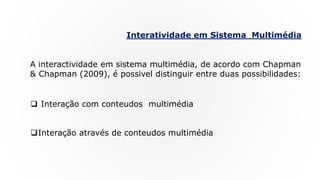 Interatividade em Sistema Multimédia
A interactividade em sistema multimédia, de acordo com Chapman
& Chapman (2009), é possivel distinguir entre duas possibilidades:
 Interação com conteudos multimédia
Interação através de conteudos multimédia
 