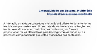 Interatividade em Sistema Multimédia
Interação através de conteudos multimédia
A interação através de conteúdos multimédia é diferente da anterior, na
Medida em que neste caso não se trata de controlar a visualização dos
Media, mas de embeber controlos nos conteudos, de forma a
proporcionar meios alternativos para interagir com os dados ou os
processos computacionais que estão associados aos conteúdos.
 