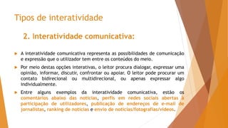 Tipos de interatividade
2. Interatividade comunicativa:
 A interatividade comunicativa representa as possibilidades de comunicação
e expressão que o utilizador tem entre os conteúdos do meio.
 Por meio destas opções interativas, o leitor procura dialogar, expressar uma
opinião, informar, discutir, confrontar ou apoiar. O leitor pode procurar um
contato bidirecional ou multidirecional, ou apenas expressar algo
individualmente.
 Entre alguns exemplos da interatividade comunicativa, estão os
comentários abaixo das notícias, perfis em redes sociais abertas à
participação de utilizadores, publicação de endereços de e-mail de
jornalistas, ranking de notícias e envio de notícias/fotografias/vídeos.
 