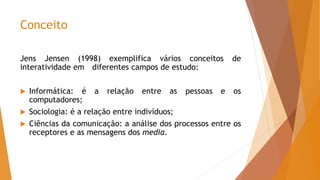 Conceito
Jens Jensen (1998) exemplifica vários conceitos de
interatividade em diferentes campos de estudo:
 Informática: é a relação entre as pessoas e os
computadores;
 Sociologia: é a relação entre indivíduos;
 Ciências da comunicação: a análise dos processos entre os
receptores e as mensagens dos media.
 