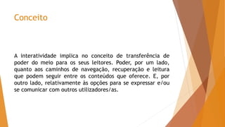 Conceito
A interatividade implica no conceito de transferência de
poder do meio para os seus leitores. Poder, por um lado,
quanto aos caminhos de navegação, recuperação e leitura
que podem seguir entre os conteúdos que oferece. E, por
outro lado, relativamente às opções para se expressar e/ou
se comunicar com outros utilizadores/as.
 