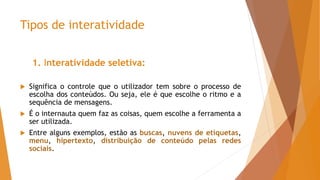 Tipos de interatividade
1. Interatividade seletiva:
 Significa o controle que o utilizador tem sobre o processo de
escolha dos conteúdos. Ou seja, ele é que escolhe o ritmo e a
sequência de mensagens.
 É o internauta quem faz as coisas, quem escolhe a ferramenta a
ser utilizada.
 Entre alguns exemplos, estão as buscas, nuvens de etiquetas,
menu, hipertexto, distribuição de conteúdo pelas redes
sociais.
 