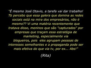 “É mesmo José Otavio, a tarefa vai dar trabalho! Tb percebo que essa galera que domina as redes sociais está na mira dos empresários, não é mesmo?? Vi uma matéria recentemente que tratava disso, meninos que são "capturados" por empresas que traçam essa estratégia de marketing, especialmente via blogueiros, pois  eles agrupam pessoas de interesses semelhantes e a propaganda pode ser mais efetiva do que via tv, por ex... Abs!”(Rita)
