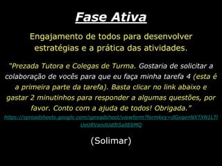 Fase AtivaEngajamento de todos para desenvolver estratégias e a prática das atividades. “Prezada Tutora e Colegas de Turma. Gostaria de solicitar a colaboração de vocês para que eu faça minha tarefa 4 (esta é a primeira parte da tarefa). Basta clicar no link abaixo e gastar 2 minutinhos para responder a algumas questões, por favor. Conto com a ajuda de todos! Obrigada.”https://spreadsheets.google.com/spreadsheet/viewform?formkey=dGxqenNXTXN1LTlUeURVandUd0t5a0E6MQ(Solimar)