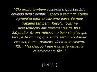 “Olá grupo,também respondi o questionário enviado pela Solimar. Espero a segunda etapa!Aproveito para enviar uma parte do meu trabalho também. Resolvi focar na apresentação das ferramentas da WEB 2.0,então, fiz um videozinho bem simples que fará parte do blog que ainda estou montando. Pessoal, é meu primeiro vídeo bem caseiro. RS... Mas descobri que é uma ferramenta relativamente fácil.”(Letícia)