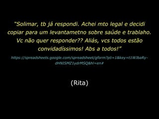 “Solimar, tb já respondi. Achei mto legal e decidi copiar para um levantametno sobre saúde e trablaho. Vc não quer responder?? Aliás, vcs todos estão convidadíssimos! Abs a todos!”https://spreadsheets.google.com/spreadsheet/gform?pli=1&key=t1WJbaRy-dHNISMZ1ydrMSQ&hl=en# (Rita)