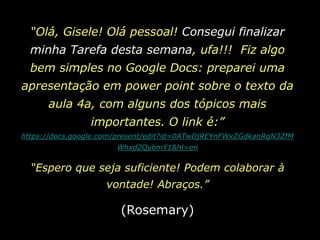 “Olá, Gisele! Olá pessoal! Consegui finalizar minha Tarefa desta semana, ufa!!!  Fiz algo bem simples no Google Docs: preparei uma apresentação em powerpoint sobre o texto da aula 4a, com alguns dos tópicos mais importantes. O link é:” https://docs.google.com/present/edit?id=0ATwDjREYnFWxZGdkanRqN3ZfMWhxd2QybmY1&hl=en“Espero que seja suficiente! Podem colaborar à vontade! Abraços.”(Rosemary)