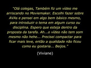 “Olá colegas, Também fiz um vídeo me arriscando no Moviemaker. Escolhi fazer sobre AVAs e pensei em algo bem básico mesmo, para introduzir o tema em algum curso ou disciplina. Espero que esteja dentro da proposta da tarefa. Ah...o vídeo não tem som mesmo não hehe... Precisei compactar para ficar mais leve, então a qualidade não ficou como eu gostaria... Beijos.”(Viviane)