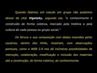 	Quando falamos em estudo em grupo não podemos deixar de citar Vigotsky, segundo ele, “o conhecimento é construído de forma coletiva, marcado pela história e pela cultura de cada pessoa ou grupo social.” Os fóruns e sua composição com dados inseridos pelos usuários, dentro dos AVAs, mostram, com observações pontuais, como a WEB 2.0 nos dá inúmeras possibilidades de interação, colaboração, modificação e inclusão dos materiais até a construção, de forma coletiva, do conhecimento.