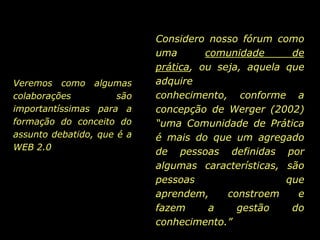 Considero nosso fórum como uma comunidade de prática, ou seja, aquela que adquire conhecimento, conforme a concepção de Werger (2002) “uma Comunidade de Prática é mais do que um agregado de pessoas definidas por algumas características, são pessoas que aprendem, constroem e fazem a gestão do conhecimento.” Veremos como algumas colaborações são importantíssimas para a formação do conceito do assunto debatido, que é a WEB 2.0