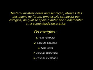 Tentarei mostrar nesta apresentação, através das postagens no fórum, uma escala composta por estágios, na qual se apóia o autor par fundamentar uma comunidade de prática.Os estágios: 1. Fase Potencial2. Fase de Coalizão3. Fase Ativa4. Fase de Dispersão5. Fase de Memórias