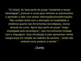 “Oi Gisele, Eu fazia parte do grupo “resistente a novas tecnologias”, procurei o curso para eliminar os preconceitos e aprender a lidar com tantas informações/transformações. Meu contato tanto com a educação na modalidade a distância quanto nas ferramentas tecnológicas, iniciou através do curso. Agora faço parte do grupo “mega empolgada pela tecnológica”, mas incrivelmente limitada com a linguagem. Essa introdução é para apresentar minha insegurança em relação ao trabalho da semana – ainda não entendi como produzir a tarefa.”(June)